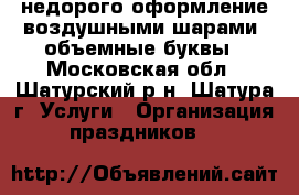 недорого оформление воздушными шарами. объемные буквы - Московская обл., Шатурский р-н, Шатура г. Услуги » Организация праздников   